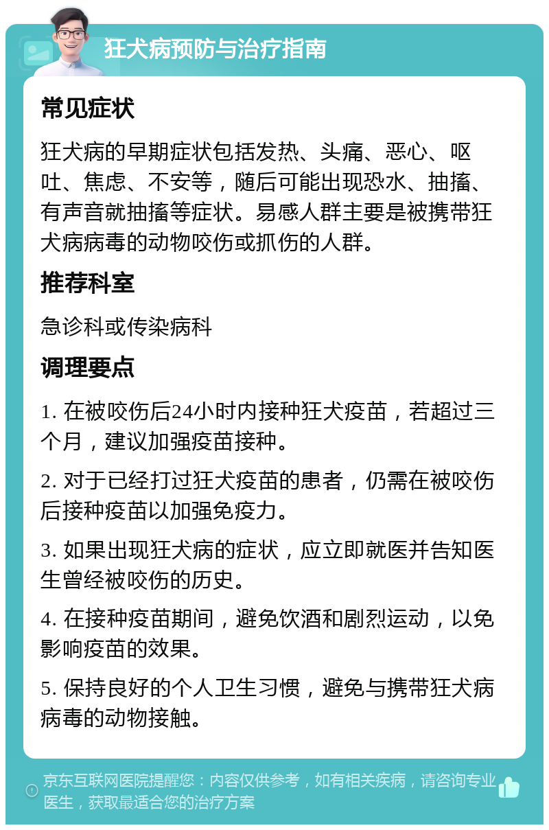 狂犬病预防与治疗指南 常见症状 狂犬病的早期症状包括发热、头痛、恶心、呕吐、焦虑、不安等，随后可能出现恐水、抽搐、有声音就抽搐等症状。易感人群主要是被携带狂犬病病毒的动物咬伤或抓伤的人群。 推荐科室 急诊科或传染病科 调理要点 1. 在被咬伤后24小时内接种狂犬疫苗，若超过三个月，建议加强疫苗接种。 2. 对于已经打过狂犬疫苗的患者，仍需在被咬伤后接种疫苗以加强免疫力。 3. 如果出现狂犬病的症状，应立即就医并告知医生曾经被咬伤的历史。 4. 在接种疫苗期间，避免饮酒和剧烈运动，以免影响疫苗的效果。 5. 保持良好的个人卫生习惯，避免与携带狂犬病病毒的动物接触。