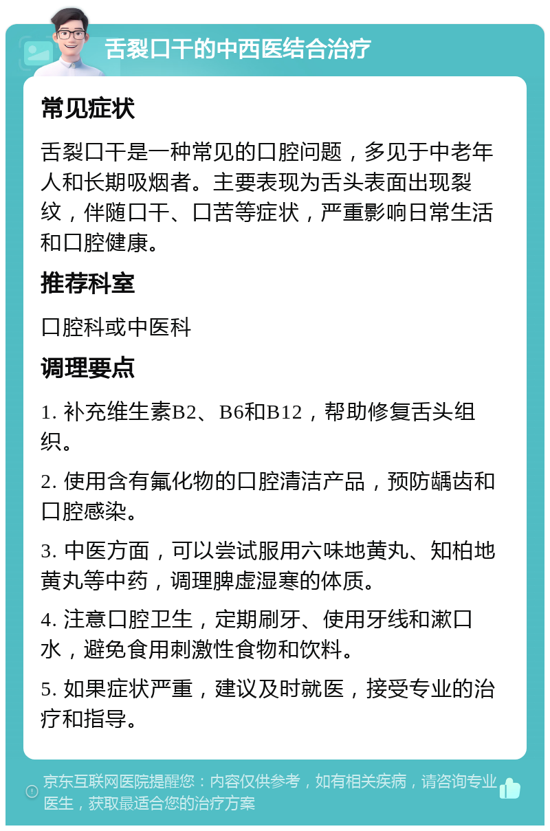 舌裂口干的中西医结合治疗 常见症状 舌裂口干是一种常见的口腔问题，多见于中老年人和长期吸烟者。主要表现为舌头表面出现裂纹，伴随口干、口苦等症状，严重影响日常生活和口腔健康。 推荐科室 口腔科或中医科 调理要点 1. 补充维生素B2、B6和B12，帮助修复舌头组织。 2. 使用含有氟化物的口腔清洁产品，预防龋齿和口腔感染。 3. 中医方面，可以尝试服用六味地黄丸、知柏地黄丸等中药，调理脾虚湿寒的体质。 4. 注意口腔卫生，定期刷牙、使用牙线和漱口水，避免食用刺激性食物和饮料。 5. 如果症状严重，建议及时就医，接受专业的治疗和指导。