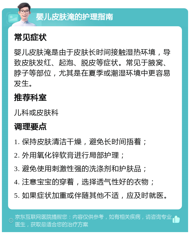 婴儿皮肤淹的护理指南 常见症状 婴儿皮肤淹是由于皮肤长时间接触湿热环境，导致皮肤发红、起泡、脱皮等症状。常见于腋窝、脖子等部位，尤其是在夏季或潮湿环境中更容易发生。 推荐科室 儿科或皮肤科 调理要点 1. 保持皮肤清洁干燥，避免长时间捂着； 2. 外用氧化锌软膏进行局部护理； 3. 避免使用刺激性强的洗涤剂和护肤品； 4. 注意宝宝的穿着，选择透气性好的衣物； 5. 如果症状加重或伴随其他不适，应及时就医。