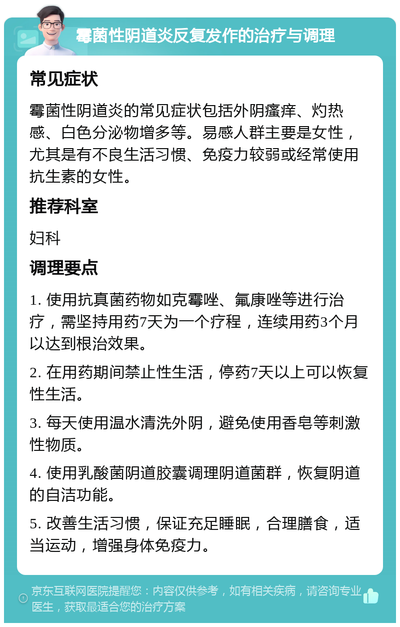 霉菌性阴道炎反复发作的治疗与调理 常见症状 霉菌性阴道炎的常见症状包括外阴瘙痒、灼热感、白色分泌物增多等。易感人群主要是女性，尤其是有不良生活习惯、免疫力较弱或经常使用抗生素的女性。 推荐科室 妇科 调理要点 1. 使用抗真菌药物如克霉唑、氟康唑等进行治疗，需坚持用药7天为一个疗程，连续用药3个月以达到根治效果。 2. 在用药期间禁止性生活，停药7天以上可以恢复性生活。 3. 每天使用温水清洗外阴，避免使用香皂等刺激性物质。 4. 使用乳酸菌阴道胶囊调理阴道菌群，恢复阴道的自洁功能。 5. 改善生活习惯，保证充足睡眠，合理膳食，适当运动，增强身体免疫力。