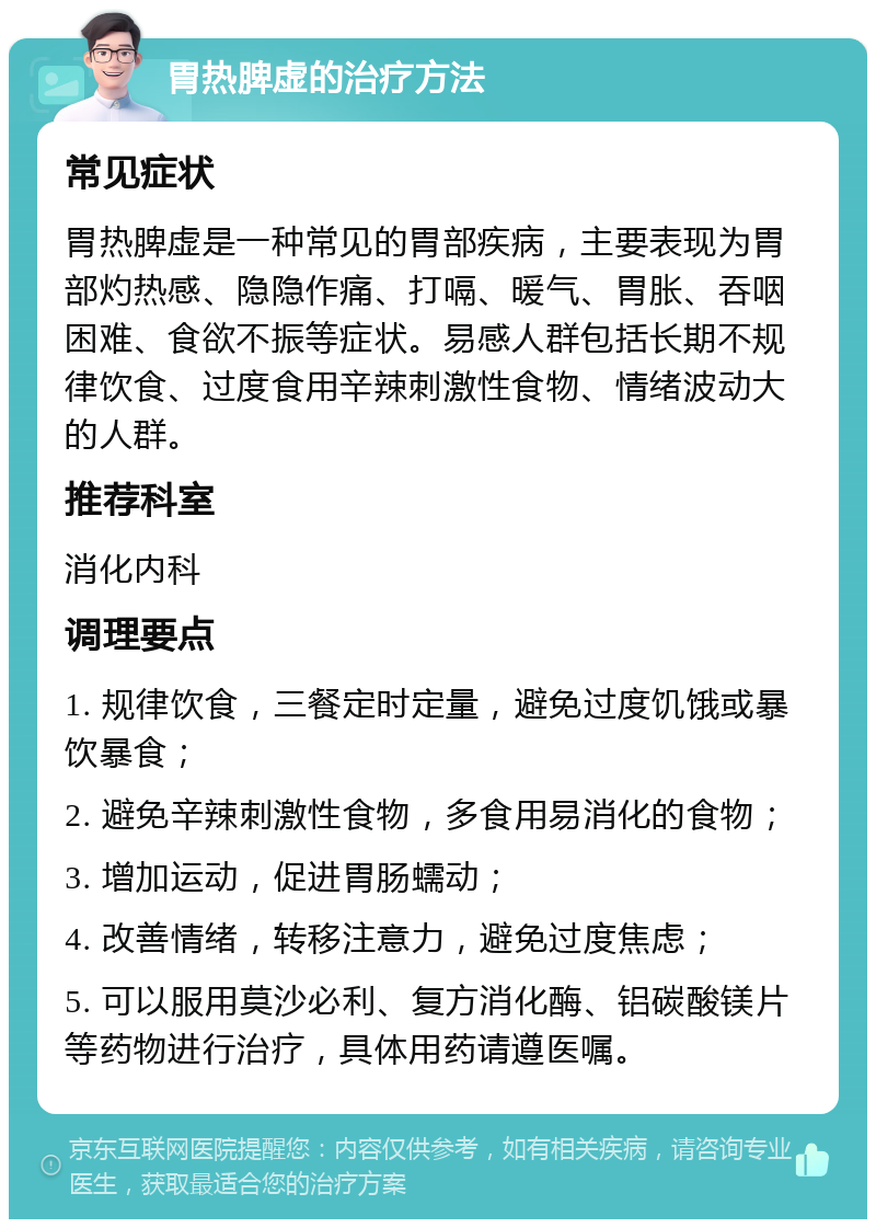 胃热脾虚的治疗方法 常见症状 胃热脾虚是一种常见的胃部疾病，主要表现为胃部灼热感、隐隐作痛、打嗝、暖气、胃胀、吞咽困难、食欲不振等症状。易感人群包括长期不规律饮食、过度食用辛辣刺激性食物、情绪波动大的人群。 推荐科室 消化内科 调理要点 1. 规律饮食，三餐定时定量，避免过度饥饿或暴饮暴食； 2. 避免辛辣刺激性食物，多食用易消化的食物； 3. 增加运动，促进胃肠蠕动； 4. 改善情绪，转移注意力，避免过度焦虑； 5. 可以服用莫沙必利、复方消化酶、铝碳酸镁片等药物进行治疗，具体用药请遵医嘱。