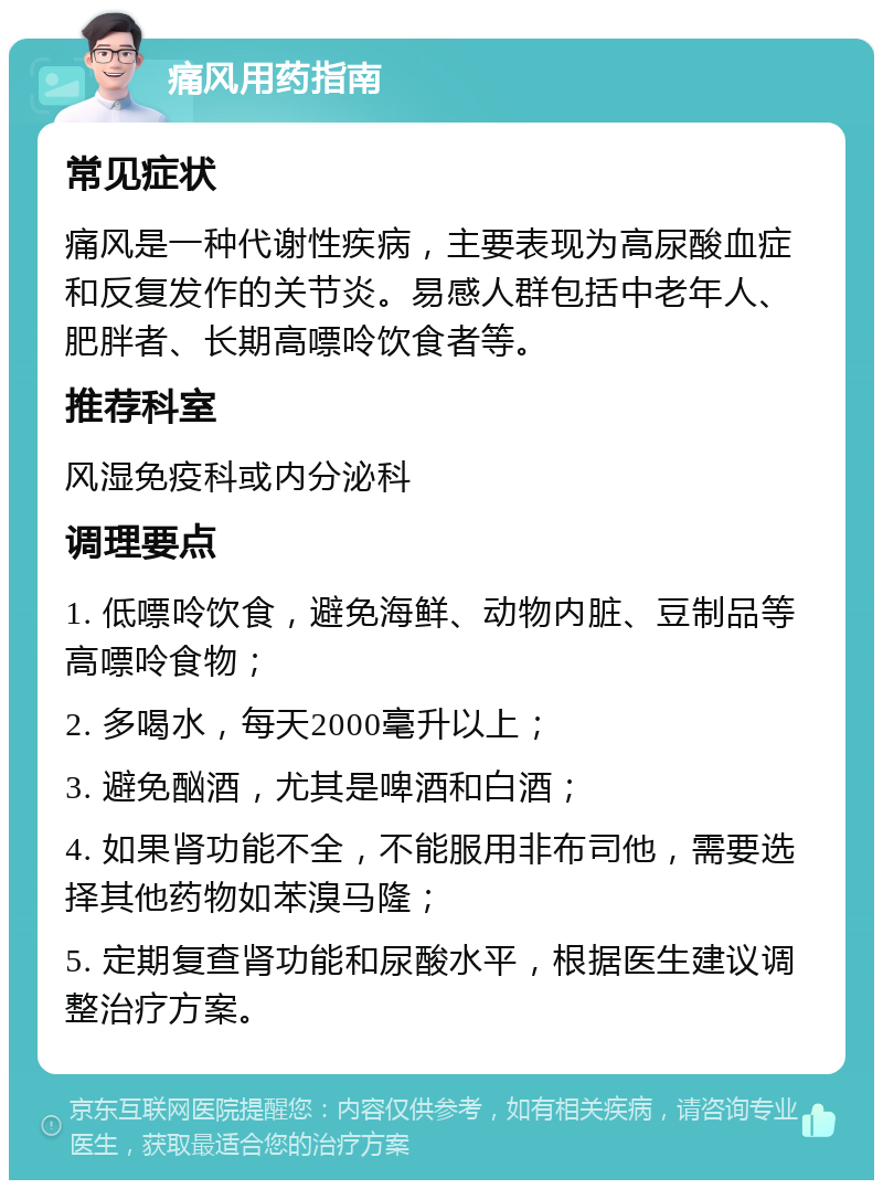 痛风用药指南 常见症状 痛风是一种代谢性疾病，主要表现为高尿酸血症和反复发作的关节炎。易感人群包括中老年人、肥胖者、长期高嘌呤饮食者等。 推荐科室 风湿免疫科或内分泌科 调理要点 1. 低嘌呤饮食，避免海鲜、动物内脏、豆制品等高嘌呤食物； 2. 多喝水，每天2000毫升以上； 3. 避免酗酒，尤其是啤酒和白酒； 4. 如果肾功能不全，不能服用非布司他，需要选择其他药物如苯溴马隆； 5. 定期复查肾功能和尿酸水平，根据医生建议调整治疗方案。