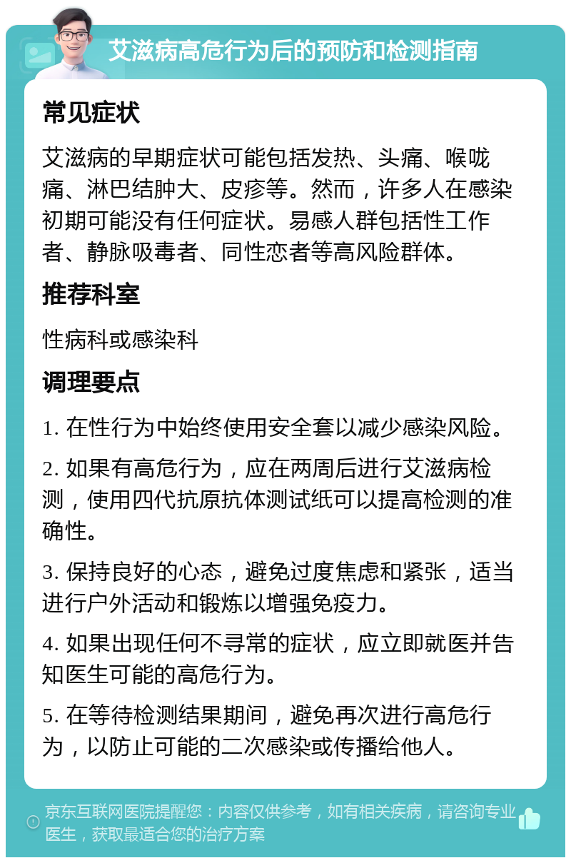 艾滋病高危行为后的预防和检测指南 常见症状 艾滋病的早期症状可能包括发热、头痛、喉咙痛、淋巴结肿大、皮疹等。然而，许多人在感染初期可能没有任何症状。易感人群包括性工作者、静脉吸毒者、同性恋者等高风险群体。 推荐科室 性病科或感染科 调理要点 1. 在性行为中始终使用安全套以减少感染风险。 2. 如果有高危行为，应在两周后进行艾滋病检测，使用四代抗原抗体测试纸可以提高检测的准确性。 3. 保持良好的心态，避免过度焦虑和紧张，适当进行户外活动和锻炼以增强免疫力。 4. 如果出现任何不寻常的症状，应立即就医并告知医生可能的高危行为。 5. 在等待检测结果期间，避免再次进行高危行为，以防止可能的二次感染或传播给他人。