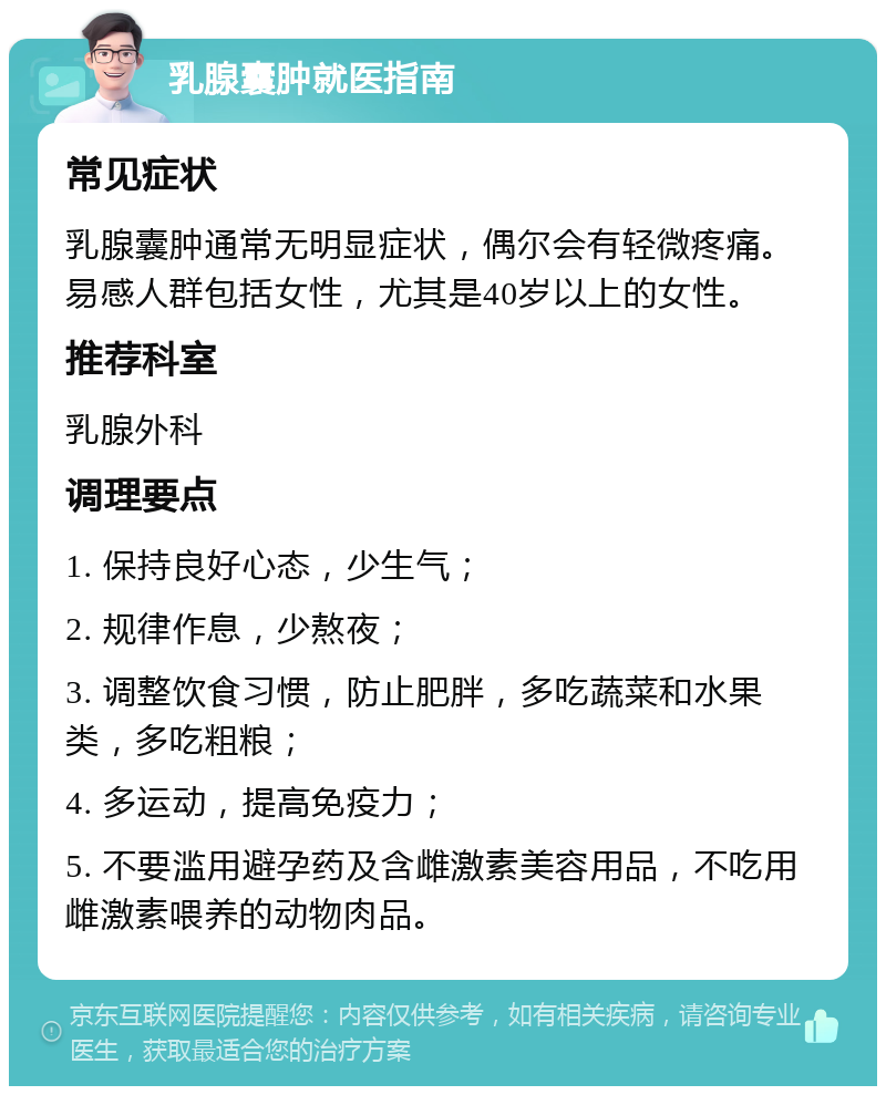 乳腺囊肿就医指南 常见症状 乳腺囊肿通常无明显症状，偶尔会有轻微疼痛。易感人群包括女性，尤其是40岁以上的女性。 推荐科室 乳腺外科 调理要点 1. 保持良好心态，少生气； 2. 规律作息，少熬夜； 3. 调整饮食习惯，防止肥胖，多吃蔬菜和水果类，多吃粗粮； 4. 多运动，提高免疫力； 5. 不要滥用避孕药及含雌激素美容用品，不吃用雌激素喂养的动物肉品。