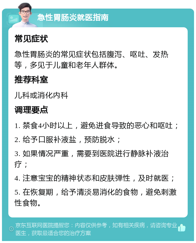 急性胃肠炎就医指南 常见症状 急性胃肠炎的常见症状包括腹泻、呕吐、发热等，多见于儿童和老年人群体。 推荐科室 儿科或消化内科 调理要点 1. 禁食4小时以上，避免进食导致的恶心和呕吐； 2. 给予口服补液盐，预防脱水； 3. 如果情况严重，需要到医院进行静脉补液治疗； 4. 注意宝宝的精神状态和皮肤弹性，及时就医； 5. 在恢复期，给予清淡易消化的食物，避免刺激性食物。