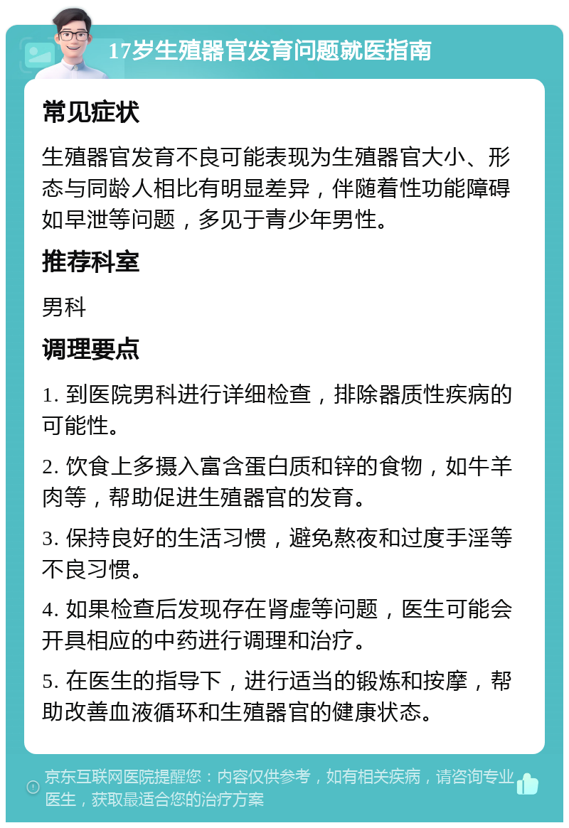 17岁生殖器官发育问题就医指南 常见症状 生殖器官发育不良可能表现为生殖器官大小、形态与同龄人相比有明显差异，伴随着性功能障碍如早泄等问题，多见于青少年男性。 推荐科室 男科 调理要点 1. 到医院男科进行详细检查，排除器质性疾病的可能性。 2. 饮食上多摄入富含蛋白质和锌的食物，如牛羊肉等，帮助促进生殖器官的发育。 3. 保持良好的生活习惯，避免熬夜和过度手淫等不良习惯。 4. 如果检查后发现存在肾虚等问题，医生可能会开具相应的中药进行调理和治疗。 5. 在医生的指导下，进行适当的锻炼和按摩，帮助改善血液循环和生殖器官的健康状态。