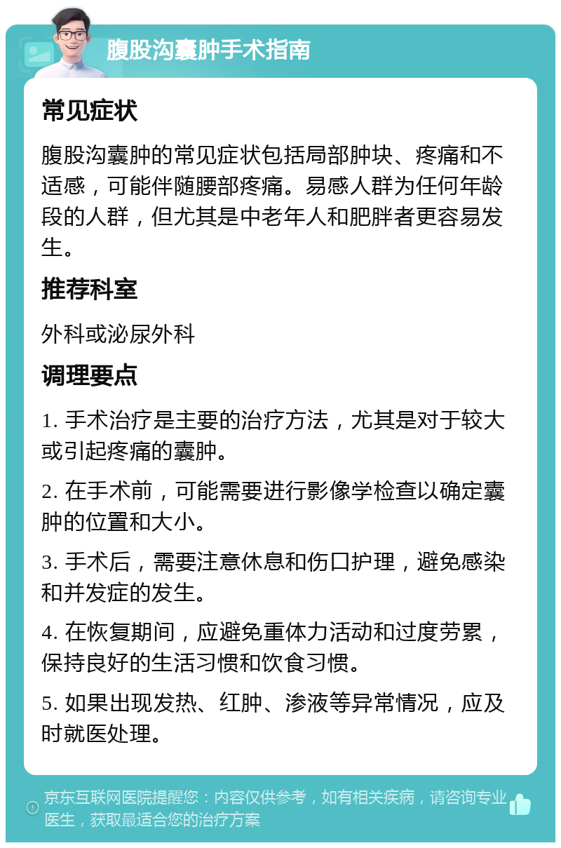 腹股沟囊肿手术指南 常见症状 腹股沟囊肿的常见症状包括局部肿块、疼痛和不适感，可能伴随腰部疼痛。易感人群为任何年龄段的人群，但尤其是中老年人和肥胖者更容易发生。 推荐科室 外科或泌尿外科 调理要点 1. 手术治疗是主要的治疗方法，尤其是对于较大或引起疼痛的囊肿。 2. 在手术前，可能需要进行影像学检查以确定囊肿的位置和大小。 3. 手术后，需要注意休息和伤口护理，避免感染和并发症的发生。 4. 在恢复期间，应避免重体力活动和过度劳累，保持良好的生活习惯和饮食习惯。 5. 如果出现发热、红肿、渗液等异常情况，应及时就医处理。