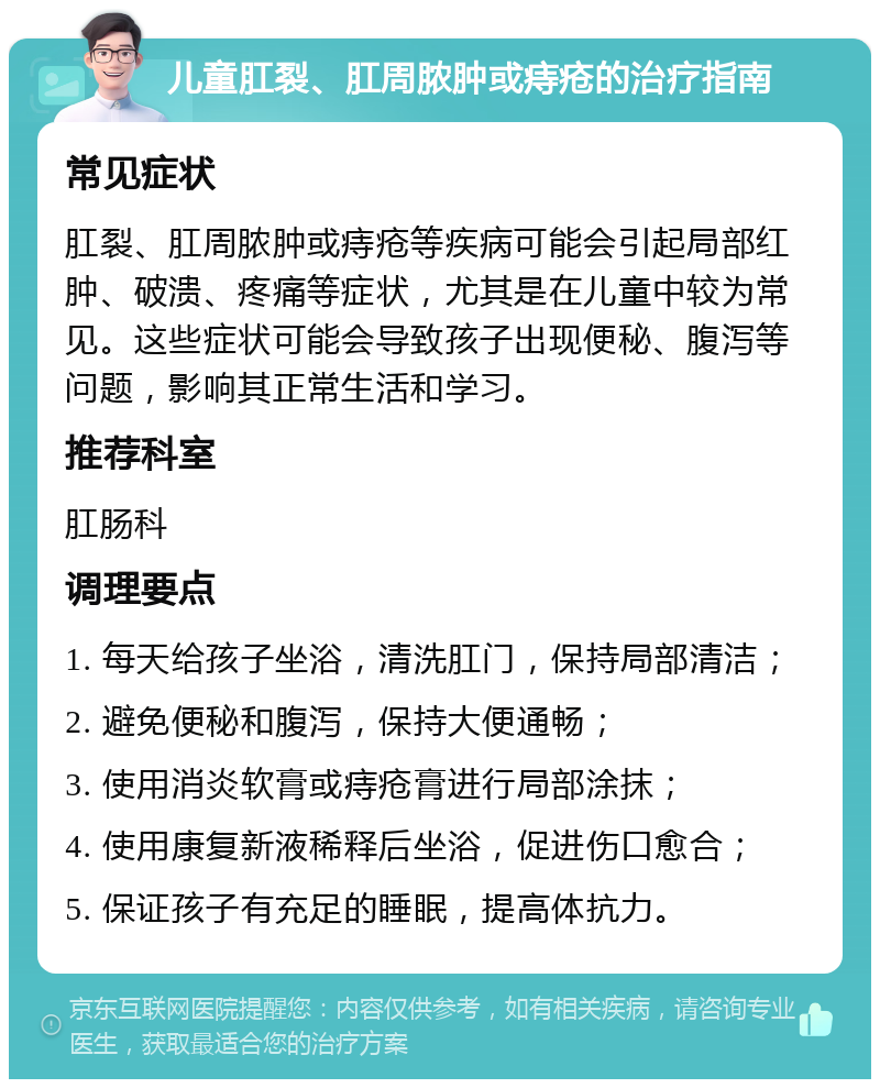 儿童肛裂、肛周脓肿或痔疮的治疗指南 常见症状 肛裂、肛周脓肿或痔疮等疾病可能会引起局部红肿、破溃、疼痛等症状，尤其是在儿童中较为常见。这些症状可能会导致孩子出现便秘、腹泻等问题，影响其正常生活和学习。 推荐科室 肛肠科 调理要点 1. 每天给孩子坐浴，清洗肛门，保持局部清洁； 2. 避免便秘和腹泻，保持大便通畅； 3. 使用消炎软膏或痔疮膏进行局部涂抹； 4. 使用康复新液稀释后坐浴，促进伤口愈合； 5. 保证孩子有充足的睡眠，提高体抗力。