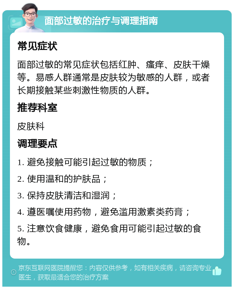 面部过敏的治疗与调理指南 常见症状 面部过敏的常见症状包括红肿、瘙痒、皮肤干燥等。易感人群通常是皮肤较为敏感的人群，或者长期接触某些刺激性物质的人群。 推荐科室 皮肤科 调理要点 1. 避免接触可能引起过敏的物质； 2. 使用温和的护肤品； 3. 保持皮肤清洁和湿润； 4. 遵医嘱使用药物，避免滥用激素类药膏； 5. 注意饮食健康，避免食用可能引起过敏的食物。