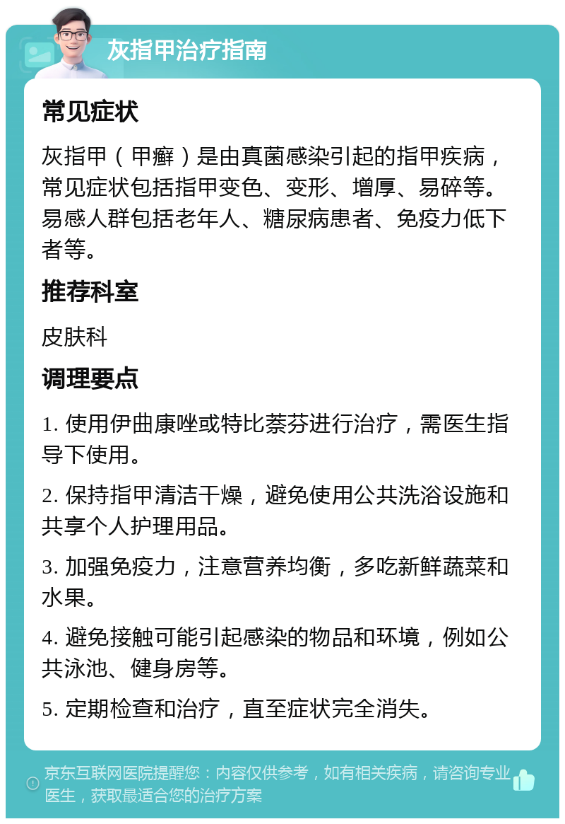 灰指甲治疗指南 常见症状 灰指甲（甲癣）是由真菌感染引起的指甲疾病，常见症状包括指甲变色、变形、增厚、易碎等。易感人群包括老年人、糖尿病患者、免疫力低下者等。 推荐科室 皮肤科 调理要点 1. 使用伊曲康唑或特比萘芬进行治疗，需医生指导下使用。 2. 保持指甲清洁干燥，避免使用公共洗浴设施和共享个人护理用品。 3. 加强免疫力，注意营养均衡，多吃新鲜蔬菜和水果。 4. 避免接触可能引起感染的物品和环境，例如公共泳池、健身房等。 5. 定期检查和治疗，直至症状完全消失。