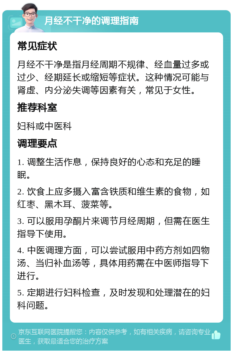 月经不干净的调理指南 常见症状 月经不干净是指月经周期不规律、经血量过多或过少、经期延长或缩短等症状。这种情况可能与肾虚、内分泌失调等因素有关，常见于女性。 推荐科室 妇科或中医科 调理要点 1. 调整生活作息，保持良好的心态和充足的睡眠。 2. 饮食上应多摄入富含铁质和维生素的食物，如红枣、黑木耳、菠菜等。 3. 可以服用孕酮片来调节月经周期，但需在医生指导下使用。 4. 中医调理方面，可以尝试服用中药方剂如四物汤、当归补血汤等，具体用药需在中医师指导下进行。 5. 定期进行妇科检查，及时发现和处理潜在的妇科问题。