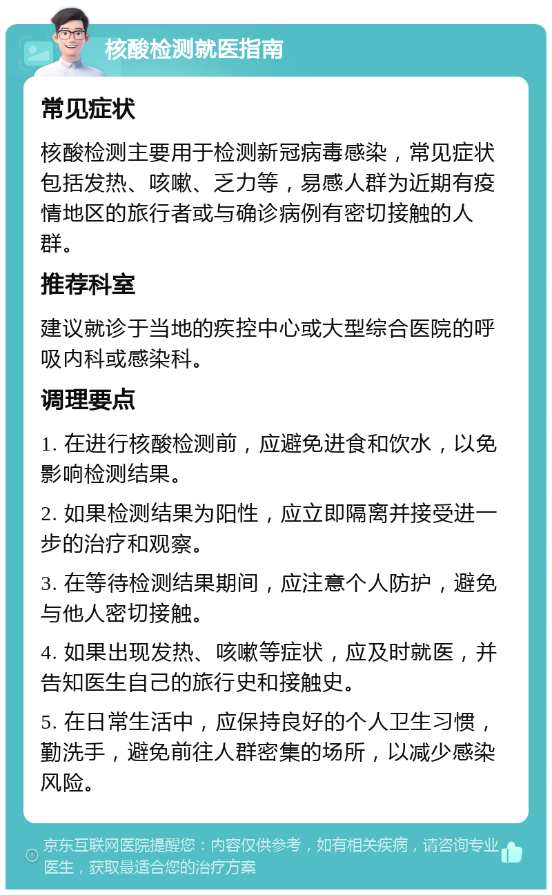 核酸检测就医指南 常见症状 核酸检测主要用于检测新冠病毒感染，常见症状包括发热、咳嗽、乏力等，易感人群为近期有疫情地区的旅行者或与确诊病例有密切接触的人群。 推荐科室 建议就诊于当地的疾控中心或大型综合医院的呼吸内科或感染科。 调理要点 1. 在进行核酸检测前，应避免进食和饮水，以免影响检测结果。 2. 如果检测结果为阳性，应立即隔离并接受进一步的治疗和观察。 3. 在等待检测结果期间，应注意个人防护，避免与他人密切接触。 4. 如果出现发热、咳嗽等症状，应及时就医，并告知医生自己的旅行史和接触史。 5. 在日常生活中，应保持良好的个人卫生习惯，勤洗手，避免前往人群密集的场所，以减少感染风险。