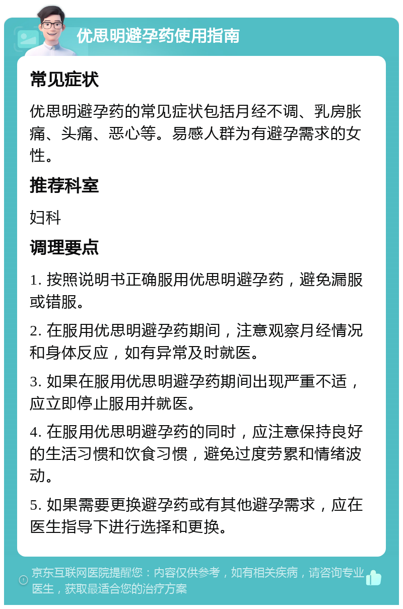 优思明避孕药使用指南 常见症状 优思明避孕药的常见症状包括月经不调、乳房胀痛、头痛、恶心等。易感人群为有避孕需求的女性。 推荐科室 妇科 调理要点 1. 按照说明书正确服用优思明避孕药，避免漏服或错服。 2. 在服用优思明避孕药期间，注意观察月经情况和身体反应，如有异常及时就医。 3. 如果在服用优思明避孕药期间出现严重不适，应立即停止服用并就医。 4. 在服用优思明避孕药的同时，应注意保持良好的生活习惯和饮食习惯，避免过度劳累和情绪波动。 5. 如果需要更换避孕药或有其他避孕需求，应在医生指导下进行选择和更换。