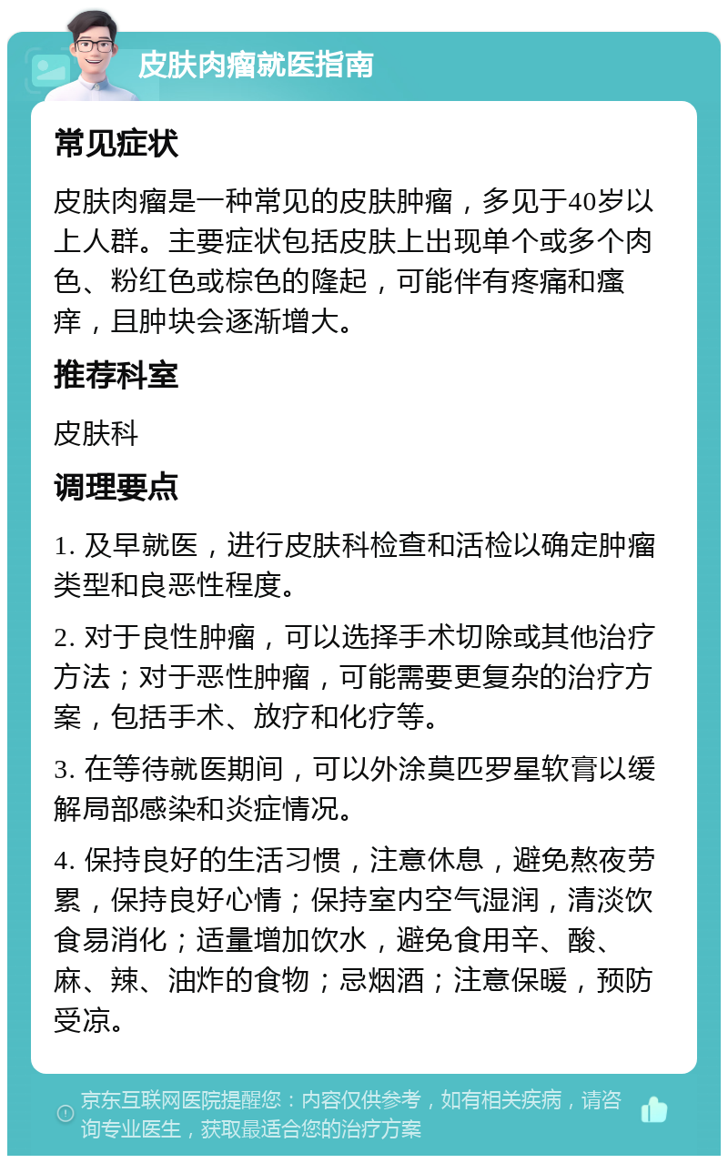 皮肤肉瘤就医指南 常见症状 皮肤肉瘤是一种常见的皮肤肿瘤，多见于40岁以上人群。主要症状包括皮肤上出现单个或多个肉色、粉红色或棕色的隆起，可能伴有疼痛和瘙痒，且肿块会逐渐增大。 推荐科室 皮肤科 调理要点 1. 及早就医，进行皮肤科检查和活检以确定肿瘤类型和良恶性程度。 2. 对于良性肿瘤，可以选择手术切除或其他治疗方法；对于恶性肿瘤，可能需要更复杂的治疗方案，包括手术、放疗和化疗等。 3. 在等待就医期间，可以外涂莫匹罗星软膏以缓解局部感染和炎症情况。 4. 保持良好的生活习惯，注意休息，避免熬夜劳累，保持良好心情；保持室内空气湿润，清淡饮食易消化；适量增加饮水，避免食用辛、酸、麻、辣、油炸的食物；忌烟酒；注意保暖，预防受凉。