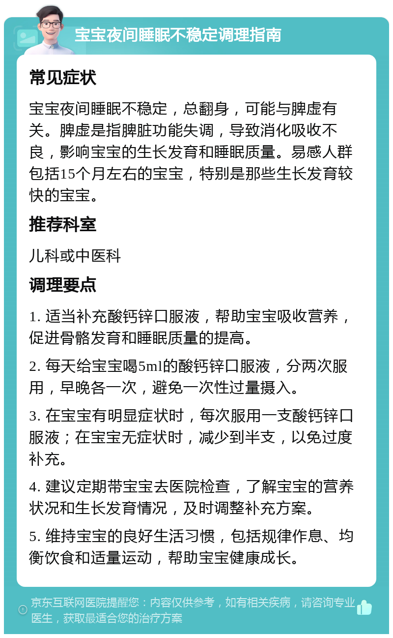 宝宝夜间睡眠不稳定调理指南 常见症状 宝宝夜间睡眠不稳定，总翻身，可能与脾虚有关。脾虚是指脾脏功能失调，导致消化吸收不良，影响宝宝的生长发育和睡眠质量。易感人群包括15个月左右的宝宝，特别是那些生长发育较快的宝宝。 推荐科室 儿科或中医科 调理要点 1. 适当补充酸钙锌口服液，帮助宝宝吸收营养，促进骨骼发育和睡眠质量的提高。 2. 每天给宝宝喝5ml的酸钙锌口服液，分两次服用，早晚各一次，避免一次性过量摄入。 3. 在宝宝有明显症状时，每次服用一支酸钙锌口服液；在宝宝无症状时，减少到半支，以免过度补充。 4. 建议定期带宝宝去医院检查，了解宝宝的营养状况和生长发育情况，及时调整补充方案。 5. 维持宝宝的良好生活习惯，包括规律作息、均衡饮食和适量运动，帮助宝宝健康成长。