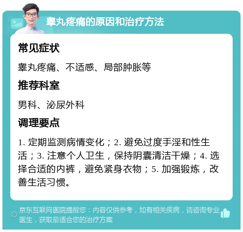 睾丸疼痛的原因和治疗方法 常见症状 睾丸疼痛、不适感、局部肿胀等 推荐科室 男科、泌尿外科 调理要点 1. 定期监测病情变化；2. 避免过度手淫和性生活；3. 注意个人卫生，保持阴囊清洁干燥；4. 选择合适的内裤，避免紧身衣物；5. 加强锻炼，改善生活习惯。