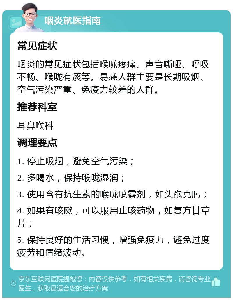 咽炎就医指南 常见症状 咽炎的常见症状包括喉咙疼痛、声音嘶哑、呼吸不畅、喉咙有痰等。易感人群主要是长期吸烟、空气污染严重、免疫力较差的人群。 推荐科室 耳鼻喉科 调理要点 1. 停止吸烟，避免空气污染； 2. 多喝水，保持喉咙湿润； 3. 使用含有抗生素的喉咙喷雾剂，如头孢克肟； 4. 如果有咳嗽，可以服用止咳药物，如复方甘草片； 5. 保持良好的生活习惯，增强免疫力，避免过度疲劳和情绪波动。