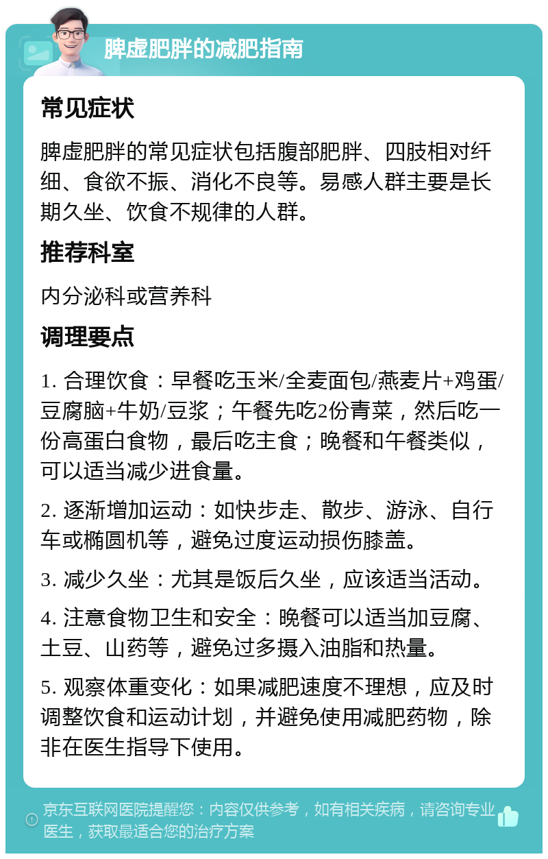 脾虚肥胖的减肥指南 常见症状 脾虚肥胖的常见症状包括腹部肥胖、四肢相对纤细、食欲不振、消化不良等。易感人群主要是长期久坐、饮食不规律的人群。 推荐科室 内分泌科或营养科 调理要点 1. 合理饮食：早餐吃玉米/全麦面包/燕麦片+鸡蛋/豆腐脑+牛奶/豆浆；午餐先吃2份青菜，然后吃一份高蛋白食物，最后吃主食；晚餐和午餐类似，可以适当减少进食量。 2. 逐渐增加运动：如快步走、散步、游泳、自行车或椭圆机等，避免过度运动损伤膝盖。 3. 减少久坐：尤其是饭后久坐，应该适当活动。 4. 注意食物卫生和安全：晚餐可以适当加豆腐、土豆、山药等，避免过多摄入油脂和热量。 5. 观察体重变化：如果减肥速度不理想，应及时调整饮食和运动计划，并避免使用减肥药物，除非在医生指导下使用。