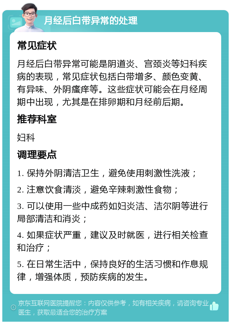 月经后白带异常的处理 常见症状 月经后白带异常可能是阴道炎、宫颈炎等妇科疾病的表现，常见症状包括白带增多、颜色变黄、有异味、外阴瘙痒等。这些症状可能会在月经周期中出现，尤其是在排卵期和月经前后期。 推荐科室 妇科 调理要点 1. 保持外阴清洁卫生，避免使用刺激性洗液； 2. 注意饮食清淡，避免辛辣刺激性食物； 3. 可以使用一些中成药如妇炎洁、洁尔阴等进行局部清洁和消炎； 4. 如果症状严重，建议及时就医，进行相关检查和治疗； 5. 在日常生活中，保持良好的生活习惯和作息规律，增强体质，预防疾病的发生。