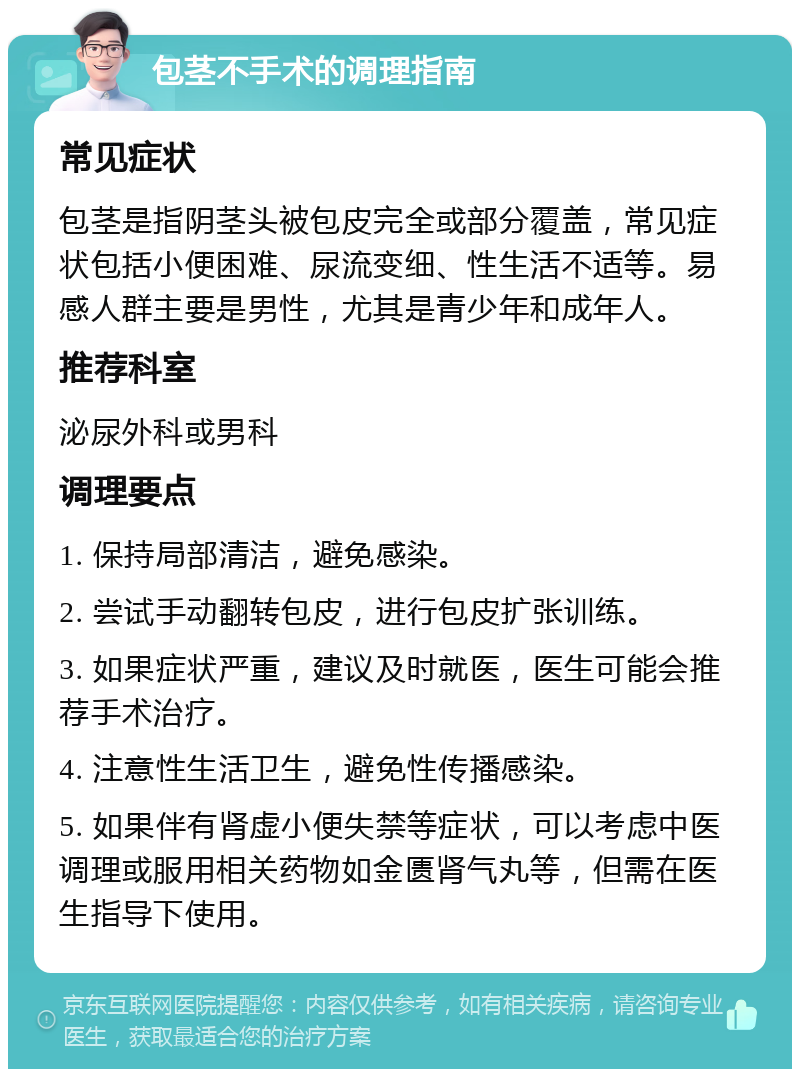 包茎不手术的调理指南 常见症状 包茎是指阴茎头被包皮完全或部分覆盖，常见症状包括小便困难、尿流变细、性生活不适等。易感人群主要是男性，尤其是青少年和成年人。 推荐科室 泌尿外科或男科 调理要点 1. 保持局部清洁，避免感染。 2. 尝试手动翻转包皮，进行包皮扩张训练。 3. 如果症状严重，建议及时就医，医生可能会推荐手术治疗。 4. 注意性生活卫生，避免性传播感染。 5. 如果伴有肾虚小便失禁等症状，可以考虑中医调理或服用相关药物如金匮肾气丸等，但需在医生指导下使用。