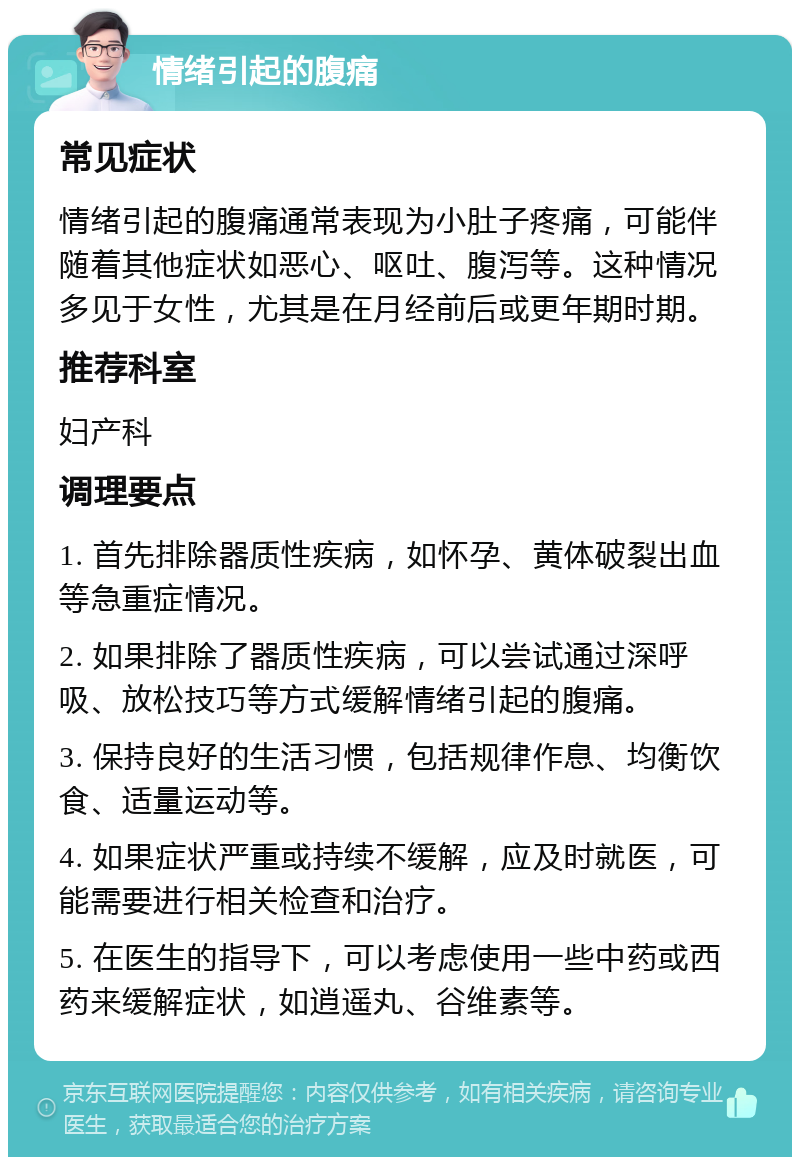 情绪引起的腹痛 常见症状 情绪引起的腹痛通常表现为小肚子疼痛，可能伴随着其他症状如恶心、呕吐、腹泻等。这种情况多见于女性，尤其是在月经前后或更年期时期。 推荐科室 妇产科 调理要点 1. 首先排除器质性疾病，如怀孕、黄体破裂出血等急重症情况。 2. 如果排除了器质性疾病，可以尝试通过深呼吸、放松技巧等方式缓解情绪引起的腹痛。 3. 保持良好的生活习惯，包括规律作息、均衡饮食、适量运动等。 4. 如果症状严重或持续不缓解，应及时就医，可能需要进行相关检查和治疗。 5. 在医生的指导下，可以考虑使用一些中药或西药来缓解症状，如逍遥丸、谷维素等。