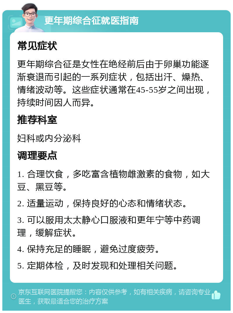 更年期综合征就医指南 常见症状 更年期综合征是女性在绝经前后由于卵巢功能逐渐衰退而引起的一系列症状，包括出汗、燥热、情绪波动等。这些症状通常在45-55岁之间出现，持续时间因人而异。 推荐科室 妇科或内分泌科 调理要点 1. 合理饮食，多吃富含植物雌激素的食物，如大豆、黑豆等。 2. 适量运动，保持良好的心态和情绪状态。 3. 可以服用太太静心口服液和更年宁等中药调理，缓解症状。 4. 保持充足的睡眠，避免过度疲劳。 5. 定期体检，及时发现和处理相关问题。