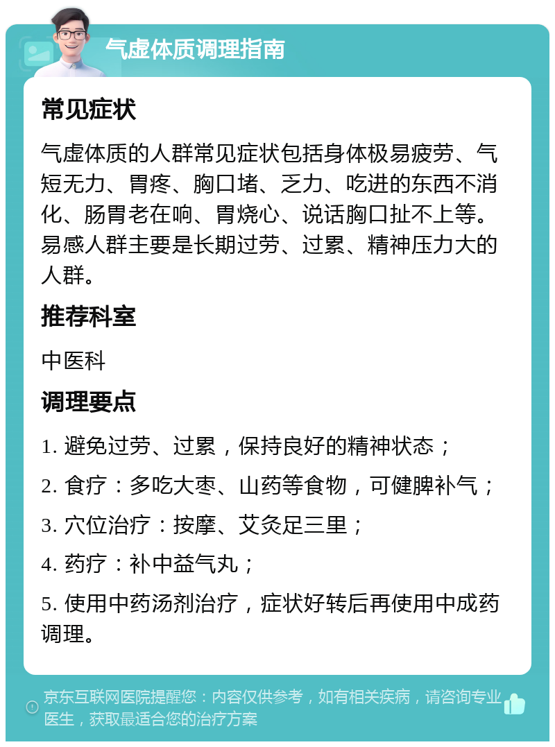 气虚体质调理指南 常见症状 气虚体质的人群常见症状包括身体极易疲劳、气短无力、胃疼、胸口堵、乏力、吃进的东西不消化、肠胃老在响、胃烧心、说话胸口扯不上等。易感人群主要是长期过劳、过累、精神压力大的人群。 推荐科室 中医科 调理要点 1. 避免过劳、过累，保持良好的精神状态； 2. 食疗：多吃大枣、山药等食物，可健脾补气； 3. 穴位治疗：按摩、艾灸足三里； 4. 药疗：补中益气丸； 5. 使用中药汤剂治疗，症状好转后再使用中成药调理。