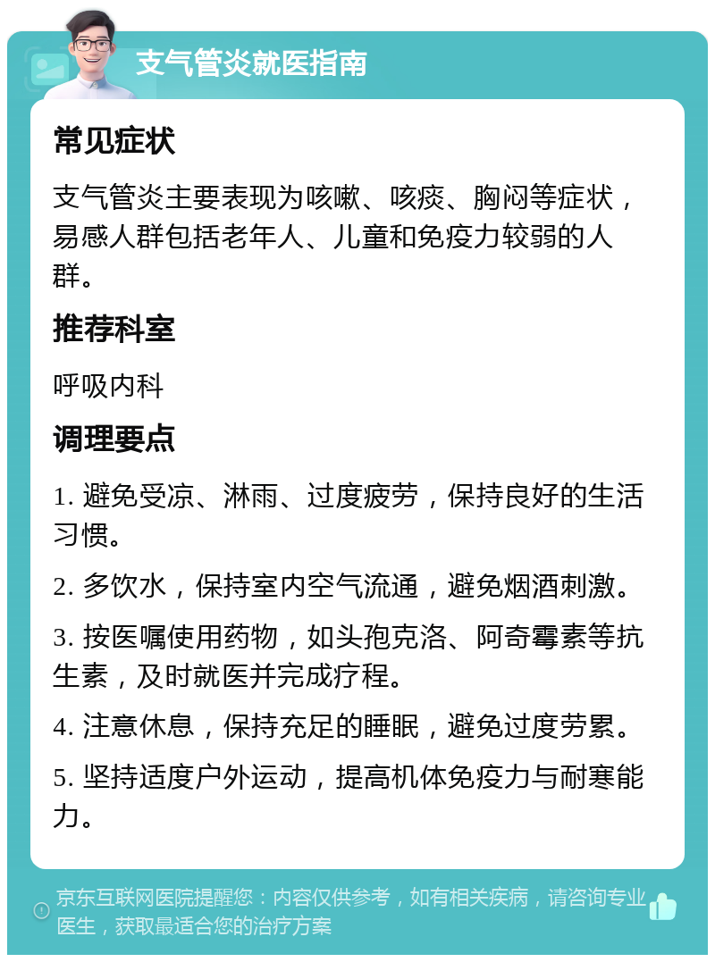 支气管炎就医指南 常见症状 支气管炎主要表现为咳嗽、咳痰、胸闷等症状，易感人群包括老年人、儿童和免疫力较弱的人群。 推荐科室 呼吸内科 调理要点 1. 避免受凉、淋雨、过度疲劳，保持良好的生活习惯。 2. 多饮水，保持室内空气流通，避免烟酒刺激。 3. 按医嘱使用药物，如头孢克洛、阿奇霉素等抗生素，及时就医并完成疗程。 4. 注意休息，保持充足的睡眠，避免过度劳累。 5. 坚持适度户外运动，提高机体免疫力与耐寒能力。