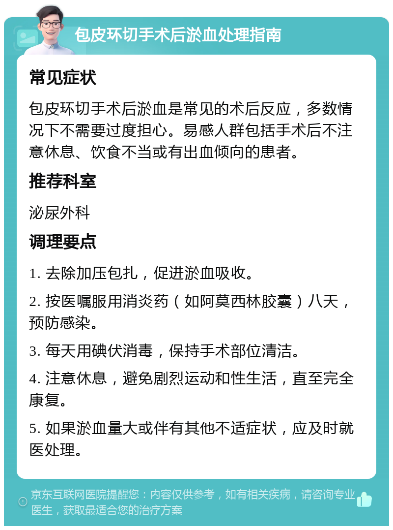 包皮环切手术后淤血处理指南 常见症状 包皮环切手术后淤血是常见的术后反应，多数情况下不需要过度担心。易感人群包括手术后不注意休息、饮食不当或有出血倾向的患者。 推荐科室 泌尿外科 调理要点 1. 去除加压包扎，促进淤血吸收。 2. 按医嘱服用消炎药（如阿莫西林胶囊）八天，预防感染。 3. 每天用碘伏消毒，保持手术部位清洁。 4. 注意休息，避免剧烈运动和性生活，直至完全康复。 5. 如果淤血量大或伴有其他不适症状，应及时就医处理。