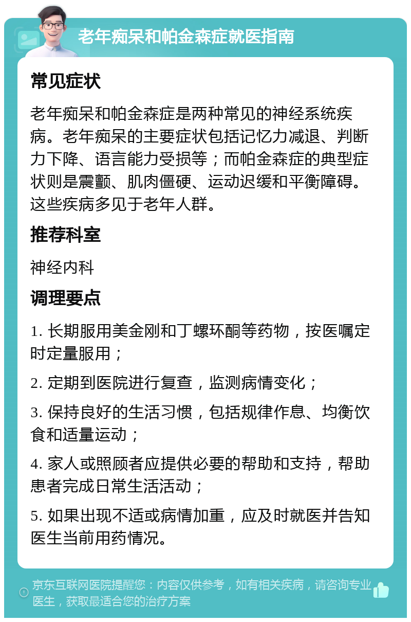 老年痴呆和帕金森症就医指南 常见症状 老年痴呆和帕金森症是两种常见的神经系统疾病。老年痴呆的主要症状包括记忆力减退、判断力下降、语言能力受损等；而帕金森症的典型症状则是震颤、肌肉僵硬、运动迟缓和平衡障碍。这些疾病多见于老年人群。 推荐科室 神经内科 调理要点 1. 长期服用美金刚和丁螺环酮等药物，按医嘱定时定量服用； 2. 定期到医院进行复查，监测病情变化； 3. 保持良好的生活习惯，包括规律作息、均衡饮食和适量运动； 4. 家人或照顾者应提供必要的帮助和支持，帮助患者完成日常生活活动； 5. 如果出现不适或病情加重，应及时就医并告知医生当前用药情况。