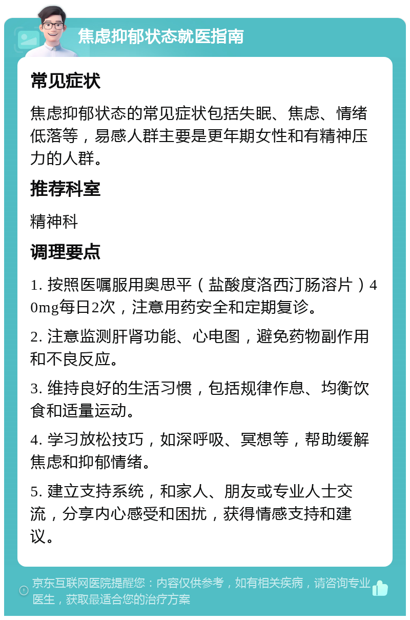 焦虑抑郁状态就医指南 常见症状 焦虑抑郁状态的常见症状包括失眠、焦虑、情绪低落等，易感人群主要是更年期女性和有精神压力的人群。 推荐科室 精神科 调理要点 1. 按照医嘱服用奥思平（盐酸度洛西汀肠溶片）40mg每日2次，注意用药安全和定期复诊。 2. 注意监测肝肾功能、心电图，避免药物副作用和不良反应。 3. 维持良好的生活习惯，包括规律作息、均衡饮食和适量运动。 4. 学习放松技巧，如深呼吸、冥想等，帮助缓解焦虑和抑郁情绪。 5. 建立支持系统，和家人、朋友或专业人士交流，分享内心感受和困扰，获得情感支持和建议。