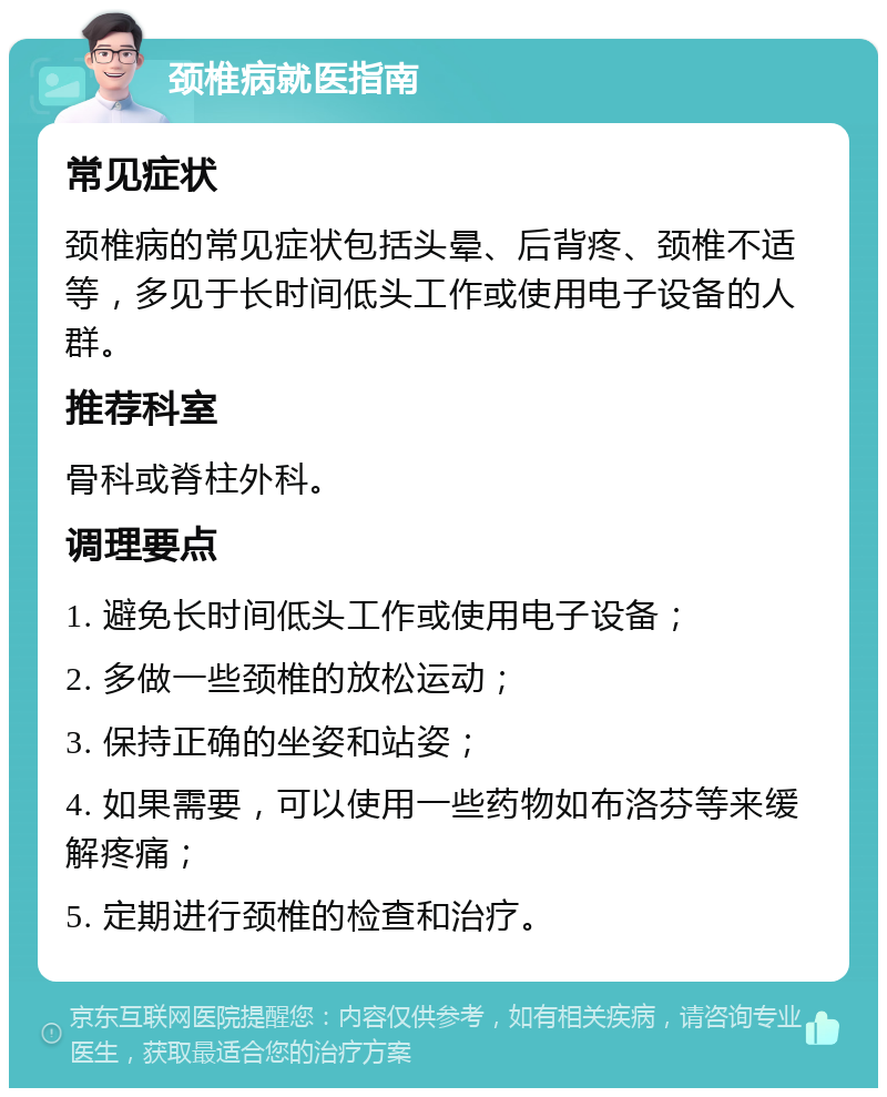 颈椎病就医指南 常见症状 颈椎病的常见症状包括头晕、后背疼、颈椎不适等，多见于长时间低头工作或使用电子设备的人群。 推荐科室 骨科或脊柱外科。 调理要点 1. 避免长时间低头工作或使用电子设备； 2. 多做一些颈椎的放松运动； 3. 保持正确的坐姿和站姿； 4. 如果需要，可以使用一些药物如布洛芬等来缓解疼痛； 5. 定期进行颈椎的检查和治疗。