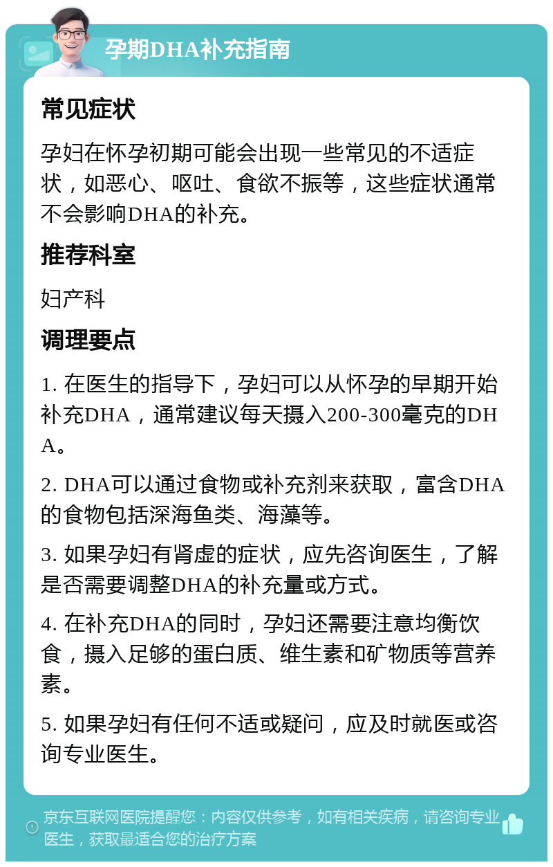 孕期DHA补充指南 常见症状 孕妇在怀孕初期可能会出现一些常见的不适症状，如恶心、呕吐、食欲不振等，这些症状通常不会影响DHA的补充。 推荐科室 妇产科 调理要点 1. 在医生的指导下，孕妇可以从怀孕的早期开始补充DHA，通常建议每天摄入200-300毫克的DHA。 2. DHA可以通过食物或补充剂来获取，富含DHA的食物包括深海鱼类、海藻等。 3. 如果孕妇有肾虚的症状，应先咨询医生，了解是否需要调整DHA的补充量或方式。 4. 在补充DHA的同时，孕妇还需要注意均衡饮食，摄入足够的蛋白质、维生素和矿物质等营养素。 5. 如果孕妇有任何不适或疑问，应及时就医或咨询专业医生。