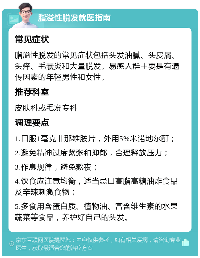 脂溢性脱发就医指南 常见症状 脂溢性脱发的常见症状包括头发油腻、头皮屑、头痒、毛囊炎和大量脱发。易感人群主要是有遗传因素的年轻男性和女性。 推荐科室 皮肤科或毛发专科 调理要点 1.口服1毫克非那雄胺片，外用5%米诺地尔酊； 2.避免精神过度紧张和抑郁，合理释放压力； 3.作息规律，避免熬夜； 4.饮食应注意均衡，适当忌口高脂高糖油炸食品及辛辣刺激食物； 5.多食用含蛋白质、植物油、富含维生素的水果蔬菜等食品，养护好自己的头发。