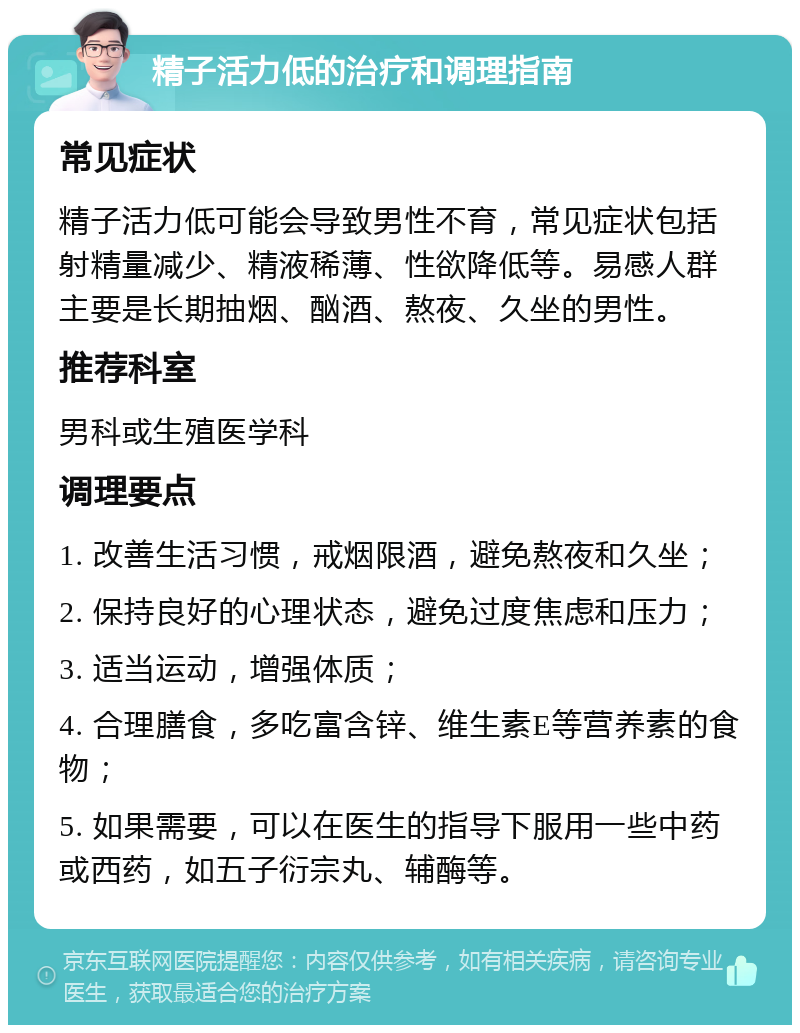 精子活力低的治疗和调理指南 常见症状 精子活力低可能会导致男性不育，常见症状包括射精量减少、精液稀薄、性欲降低等。易感人群主要是长期抽烟、酗酒、熬夜、久坐的男性。 推荐科室 男科或生殖医学科 调理要点 1. 改善生活习惯，戒烟限酒，避免熬夜和久坐； 2. 保持良好的心理状态，避免过度焦虑和压力； 3. 适当运动，增强体质； 4. 合理膳食，多吃富含锌、维生素E等营养素的食物； 5. 如果需要，可以在医生的指导下服用一些中药或西药，如五子衍宗丸、辅酶等。