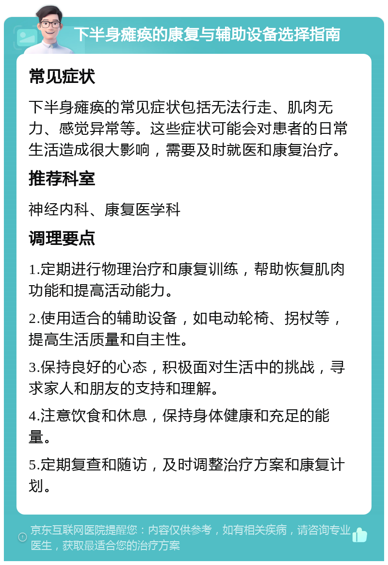 下半身瘫痪的康复与辅助设备选择指南 常见症状 下半身瘫痪的常见症状包括无法行走、肌肉无力、感觉异常等。这些症状可能会对患者的日常生活造成很大影响，需要及时就医和康复治疗。 推荐科室 神经内科、康复医学科 调理要点 1.定期进行物理治疗和康复训练，帮助恢复肌肉功能和提高活动能力。 2.使用适合的辅助设备，如电动轮椅、拐杖等，提高生活质量和自主性。 3.保持良好的心态，积极面对生活中的挑战，寻求家人和朋友的支持和理解。 4.注意饮食和休息，保持身体健康和充足的能量。 5.定期复查和随访，及时调整治疗方案和康复计划。