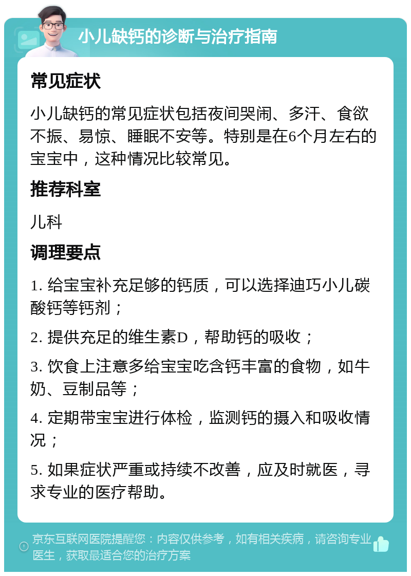 小儿缺钙的诊断与治疗指南 常见症状 小儿缺钙的常见症状包括夜间哭闹、多汗、食欲不振、易惊、睡眠不安等。特别是在6个月左右的宝宝中，这种情况比较常见。 推荐科室 儿科 调理要点 1. 给宝宝补充足够的钙质，可以选择迪巧小儿碳酸钙等钙剂； 2. 提供充足的维生素D，帮助钙的吸收； 3. 饮食上注意多给宝宝吃含钙丰富的食物，如牛奶、豆制品等； 4. 定期带宝宝进行体检，监测钙的摄入和吸收情况； 5. 如果症状严重或持续不改善，应及时就医，寻求专业的医疗帮助。