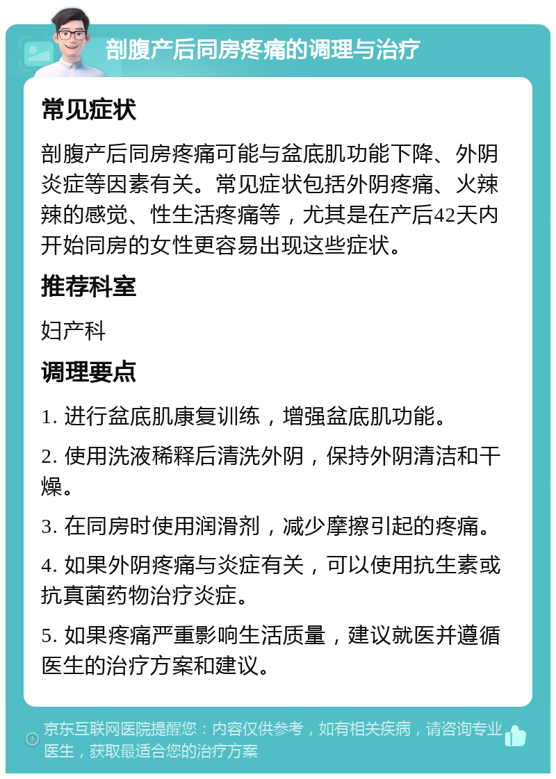 剖腹产后同房疼痛的调理与治疗 常见症状 剖腹产后同房疼痛可能与盆底肌功能下降、外阴炎症等因素有关。常见症状包括外阴疼痛、火辣辣的感觉、性生活疼痛等，尤其是在产后42天内开始同房的女性更容易出现这些症状。 推荐科室 妇产科 调理要点 1. 进行盆底肌康复训练，增强盆底肌功能。 2. 使用洗液稀释后清洗外阴，保持外阴清洁和干燥。 3. 在同房时使用润滑剂，减少摩擦引起的疼痛。 4. 如果外阴疼痛与炎症有关，可以使用抗生素或抗真菌药物治疗炎症。 5. 如果疼痛严重影响生活质量，建议就医并遵循医生的治疗方案和建议。