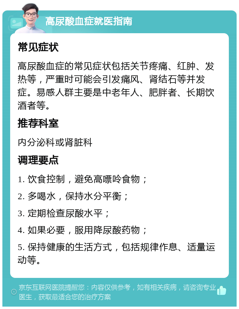 高尿酸血症就医指南 常见症状 高尿酸血症的常见症状包括关节疼痛、红肿、发热等，严重时可能会引发痛风、肾结石等并发症。易感人群主要是中老年人、肥胖者、长期饮酒者等。 推荐科室 内分泌科或肾脏科 调理要点 1. 饮食控制，避免高嘌呤食物； 2. 多喝水，保持水分平衡； 3. 定期检查尿酸水平； 4. 如果必要，服用降尿酸药物； 5. 保持健康的生活方式，包括规律作息、适量运动等。