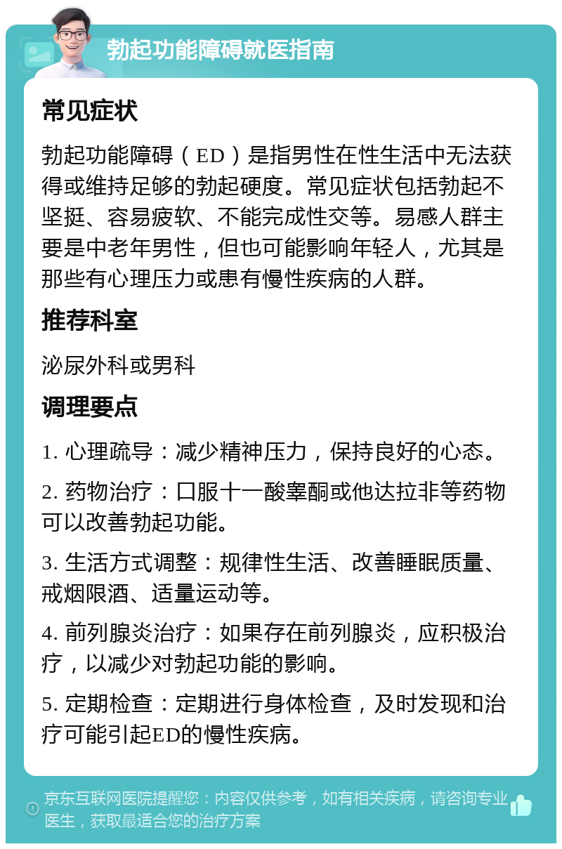 勃起功能障碍就医指南 常见症状 勃起功能障碍（ED）是指男性在性生活中无法获得或维持足够的勃起硬度。常见症状包括勃起不坚挺、容易疲软、不能完成性交等。易感人群主要是中老年男性，但也可能影响年轻人，尤其是那些有心理压力或患有慢性疾病的人群。 推荐科室 泌尿外科或男科 调理要点 1. 心理疏导：减少精神压力，保持良好的心态。 2. 药物治疗：口服十一酸睾酮或他达拉非等药物可以改善勃起功能。 3. 生活方式调整：规律性生活、改善睡眠质量、戒烟限酒、适量运动等。 4. 前列腺炎治疗：如果存在前列腺炎，应积极治疗，以减少对勃起功能的影响。 5. 定期检查：定期进行身体检查，及时发现和治疗可能引起ED的慢性疾病。