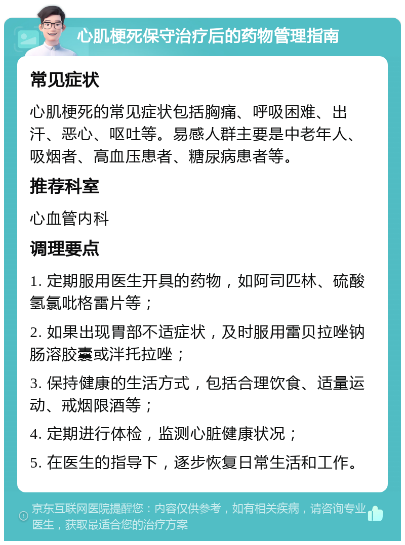 心肌梗死保守治疗后的药物管理指南 常见症状 心肌梗死的常见症状包括胸痛、呼吸困难、出汗、恶心、呕吐等。易感人群主要是中老年人、吸烟者、高血压患者、糖尿病患者等。 推荐科室 心血管内科 调理要点 1. 定期服用医生开具的药物，如阿司匹林、硫酸氢氯吡格雷片等； 2. 如果出现胃部不适症状，及时服用雷贝拉唑钠肠溶胶囊或泮托拉唑； 3. 保持健康的生活方式，包括合理饮食、适量运动、戒烟限酒等； 4. 定期进行体检，监测心脏健康状况； 5. 在医生的指导下，逐步恢复日常生活和工作。