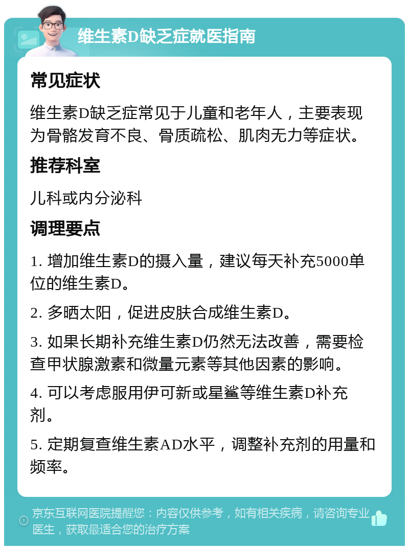 维生素D缺乏症就医指南 常见症状 维生素D缺乏症常见于儿童和老年人，主要表现为骨骼发育不良、骨质疏松、肌肉无力等症状。 推荐科室 儿科或内分泌科 调理要点 1. 增加维生素D的摄入量，建议每天补充5000单位的维生素D。 2. 多晒太阳，促进皮肤合成维生素D。 3. 如果长期补充维生素D仍然无法改善，需要检查甲状腺激素和微量元素等其他因素的影响。 4. 可以考虑服用伊可新或星鲨等维生素D补充剂。 5. 定期复查维生素AD水平，调整补充剂的用量和频率。