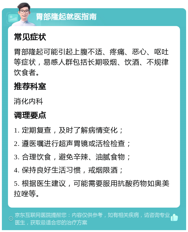 胃部隆起就医指南 常见症状 胃部隆起可能引起上腹不适、疼痛、恶心、呕吐等症状，易感人群包括长期吸烟、饮酒、不规律饮食者。 推荐科室 消化内科 调理要点 1. 定期复查，及时了解病情变化； 2. 遵医嘱进行超声胃镜或活检检查； 3. 合理饮食，避免辛辣、油腻食物； 4. 保持良好生活习惯，戒烟限酒； 5. 根据医生建议，可能需要服用抗酸药物如奥美拉唑等。