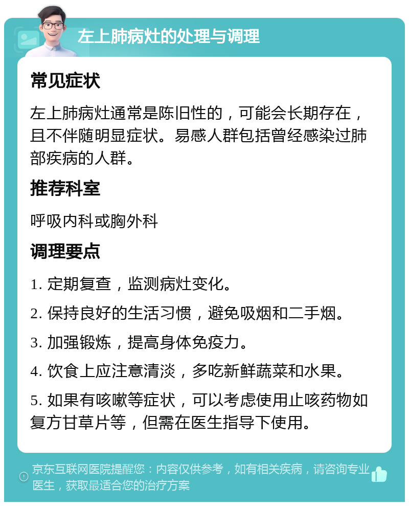 左上肺病灶的处理与调理 常见症状 左上肺病灶通常是陈旧性的，可能会长期存在，且不伴随明显症状。易感人群包括曾经感染过肺部疾病的人群。 推荐科室 呼吸内科或胸外科 调理要点 1. 定期复查，监测病灶变化。 2. 保持良好的生活习惯，避免吸烟和二手烟。 3. 加强锻炼，提高身体免疫力。 4. 饮食上应注意清淡，多吃新鲜蔬菜和水果。 5. 如果有咳嗽等症状，可以考虑使用止咳药物如复方甘草片等，但需在医生指导下使用。