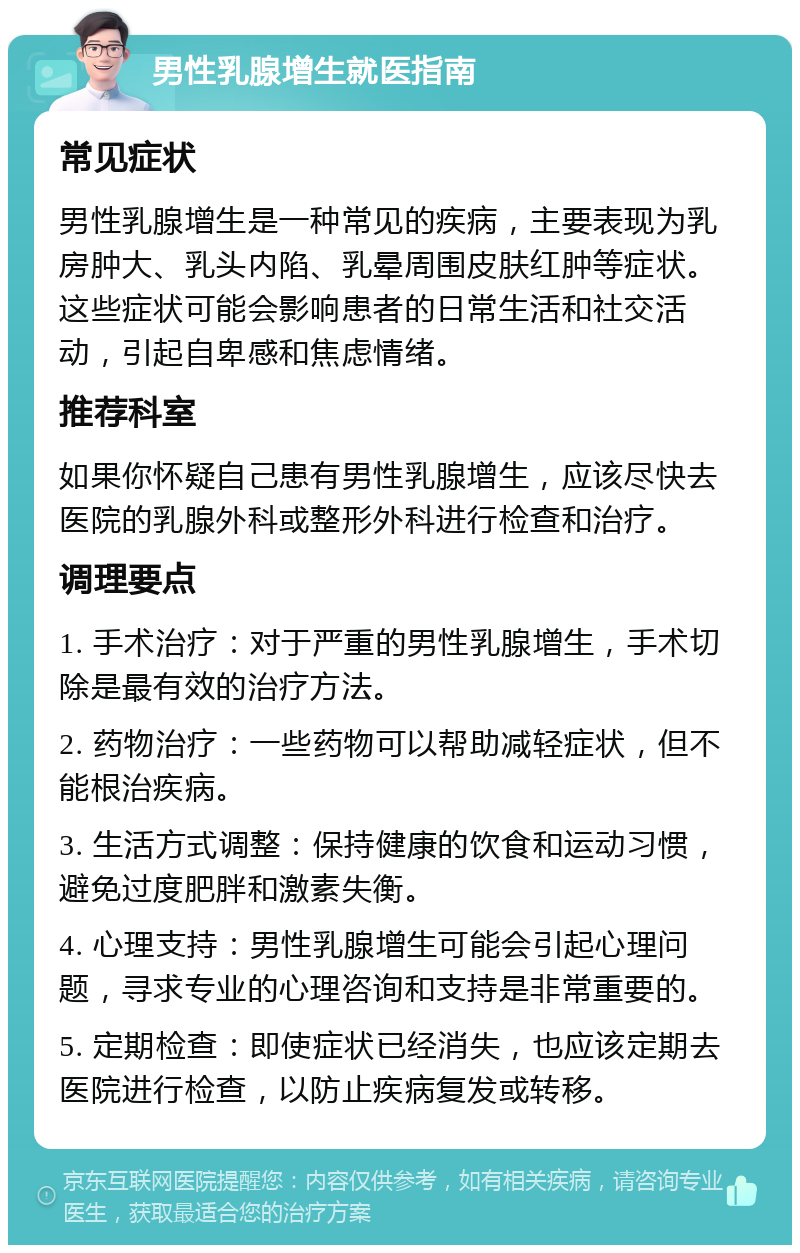 男性乳腺增生就医指南 常见症状 男性乳腺增生是一种常见的疾病，主要表现为乳房肿大、乳头内陷、乳晕周围皮肤红肿等症状。这些症状可能会影响患者的日常生活和社交活动，引起自卑感和焦虑情绪。 推荐科室 如果你怀疑自己患有男性乳腺增生，应该尽快去医院的乳腺外科或整形外科进行检查和治疗。 调理要点 1. 手术治疗：对于严重的男性乳腺增生，手术切除是最有效的治疗方法。 2. 药物治疗：一些药物可以帮助减轻症状，但不能根治疾病。 3. 生活方式调整：保持健康的饮食和运动习惯，避免过度肥胖和激素失衡。 4. 心理支持：男性乳腺增生可能会引起心理问题，寻求专业的心理咨询和支持是非常重要的。 5. 定期检查：即使症状已经消失，也应该定期去医院进行检查，以防止疾病复发或转移。