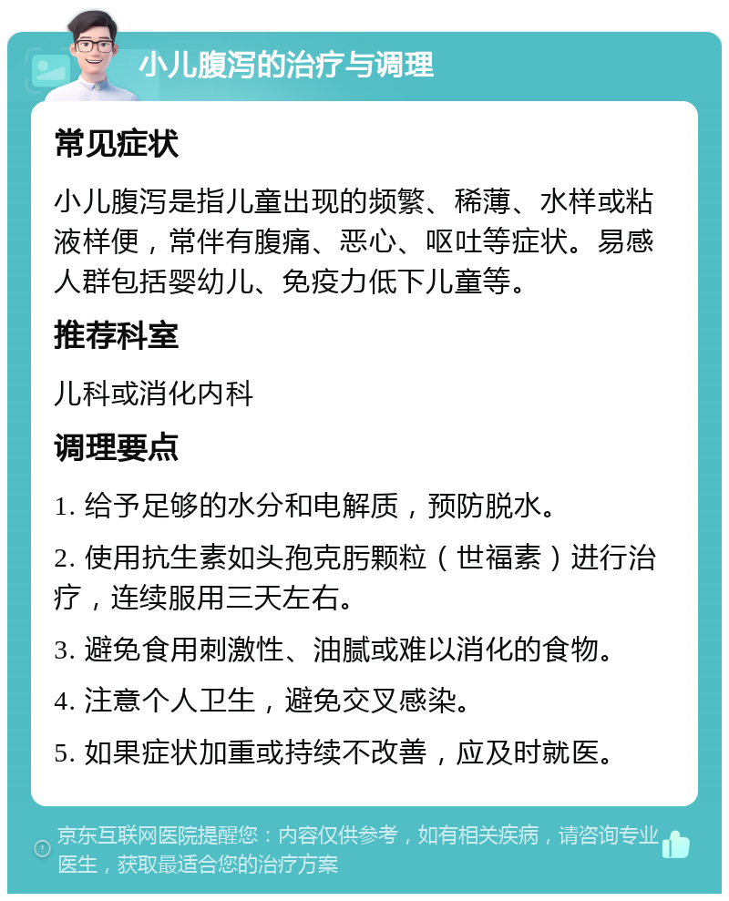 小儿腹泻的治疗与调理 常见症状 小儿腹泻是指儿童出现的频繁、稀薄、水样或粘液样便，常伴有腹痛、恶心、呕吐等症状。易感人群包括婴幼儿、免疫力低下儿童等。 推荐科室 儿科或消化内科 调理要点 1. 给予足够的水分和电解质，预防脱水。 2. 使用抗生素如头孢克肟颗粒（世福素）进行治疗，连续服用三天左右。 3. 避免食用刺激性、油腻或难以消化的食物。 4. 注意个人卫生，避免交叉感染。 5. 如果症状加重或持续不改善，应及时就医。