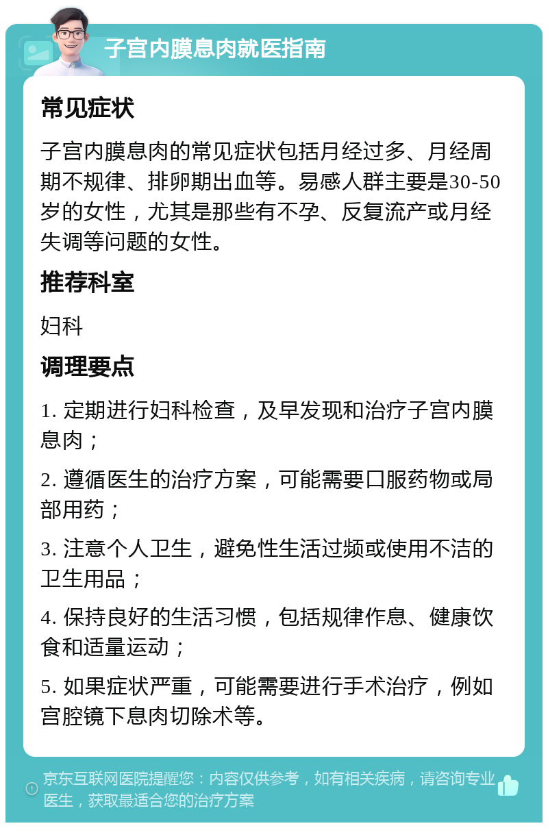 子宫内膜息肉就医指南 常见症状 子宫内膜息肉的常见症状包括月经过多、月经周期不规律、排卵期出血等。易感人群主要是30-50岁的女性，尤其是那些有不孕、反复流产或月经失调等问题的女性。 推荐科室 妇科 调理要点 1. 定期进行妇科检查，及早发现和治疗子宫内膜息肉； 2. 遵循医生的治疗方案，可能需要口服药物或局部用药； 3. 注意个人卫生，避免性生活过频或使用不洁的卫生用品； 4. 保持良好的生活习惯，包括规律作息、健康饮食和适量运动； 5. 如果症状严重，可能需要进行手术治疗，例如宫腔镜下息肉切除术等。