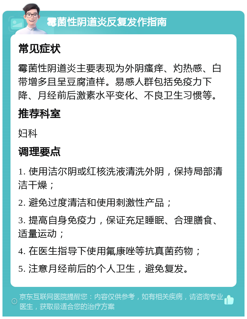 霉菌性阴道炎反复发作指南 常见症状 霉菌性阴道炎主要表现为外阴瘙痒、灼热感、白带增多且呈豆腐渣样。易感人群包括免疫力下降、月经前后激素水平变化、不良卫生习惯等。 推荐科室 妇科 调理要点 1. 使用洁尔阴或红核洗液清洗外阴，保持局部清洁干燥； 2. 避免过度清洁和使用刺激性产品； 3. 提高自身免疫力，保证充足睡眠、合理膳食、适量运动； 4. 在医生指导下使用氟康唑等抗真菌药物； 5. 注意月经前后的个人卫生，避免复发。