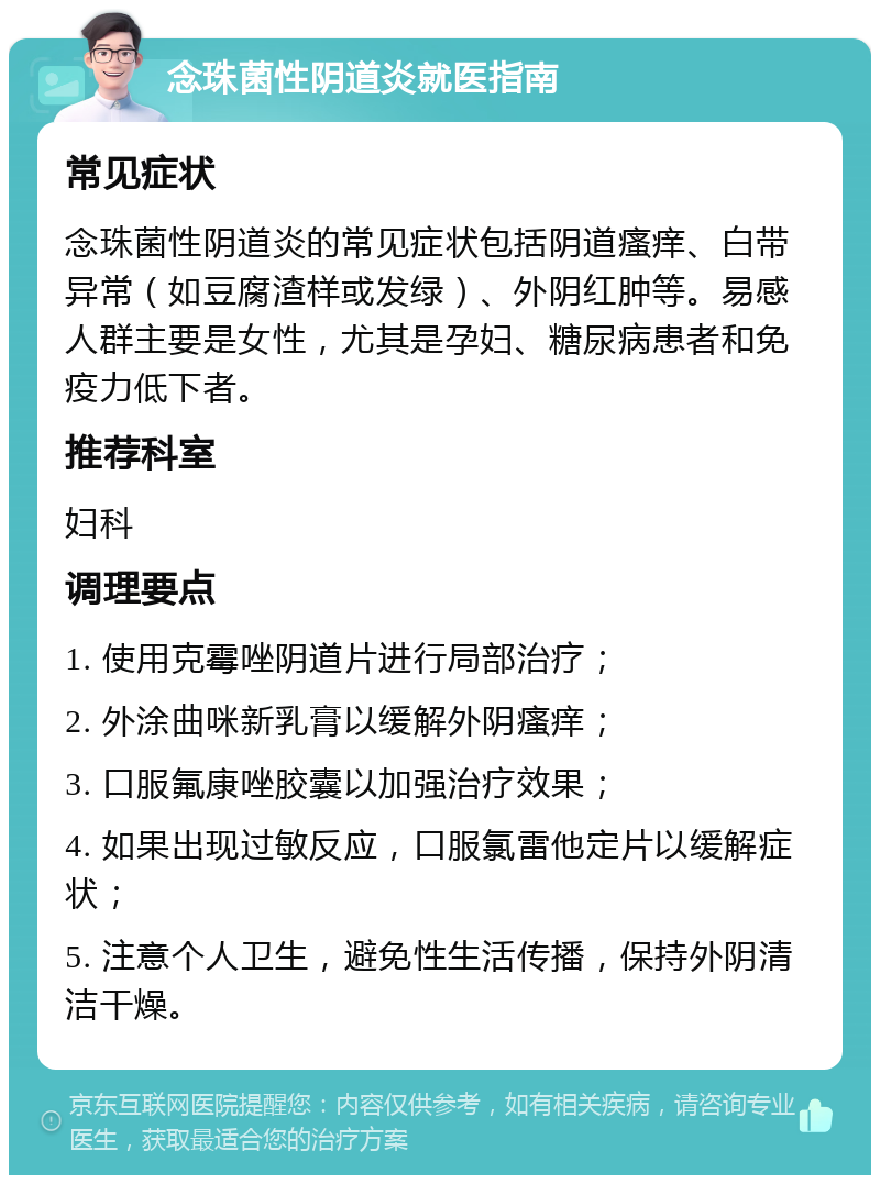 念珠菌性阴道炎就医指南 常见症状 念珠菌性阴道炎的常见症状包括阴道瘙痒、白带异常（如豆腐渣样或发绿）、外阴红肿等。易感人群主要是女性，尤其是孕妇、糖尿病患者和免疫力低下者。 推荐科室 妇科 调理要点 1. 使用克霉唑阴道片进行局部治疗； 2. 外涂曲咪新乳膏以缓解外阴瘙痒； 3. 口服氟康唑胶囊以加强治疗效果； 4. 如果出现过敏反应，口服氯雷他定片以缓解症状； 5. 注意个人卫生，避免性生活传播，保持外阴清洁干燥。