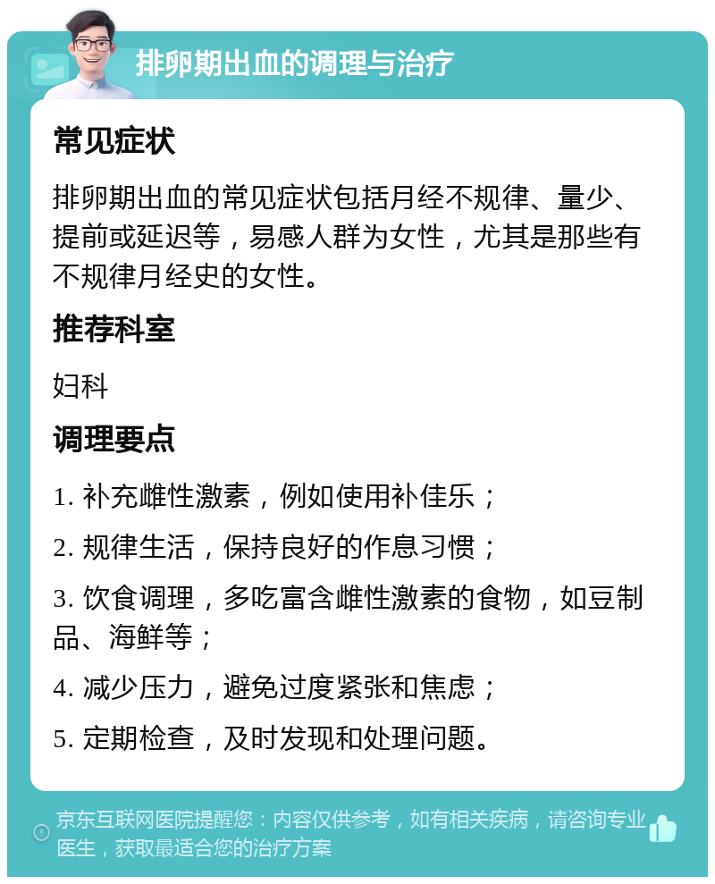 排卵期出血的调理与治疗 常见症状 排卵期出血的常见症状包括月经不规律、量少、提前或延迟等，易感人群为女性，尤其是那些有不规律月经史的女性。 推荐科室 妇科 调理要点 1. 补充雌性激素，例如使用补佳乐； 2. 规律生活，保持良好的作息习惯； 3. 饮食调理，多吃富含雌性激素的食物，如豆制品、海鲜等； 4. 减少压力，避免过度紧张和焦虑； 5. 定期检查，及时发现和处理问题。